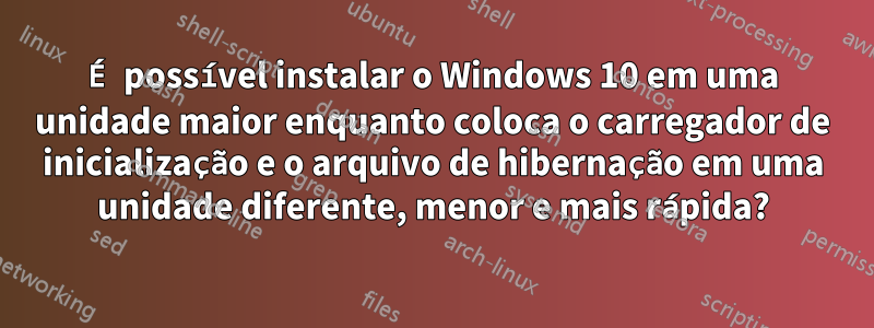 É possível instalar o Windows 10 em uma unidade maior enquanto coloca o carregador de inicialização e o arquivo de hibernação em uma unidade diferente, menor e mais rápida?