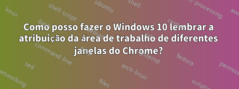 Como posso fazer o Windows 10 lembrar a atribuição da área de trabalho de diferentes janelas do Chrome?