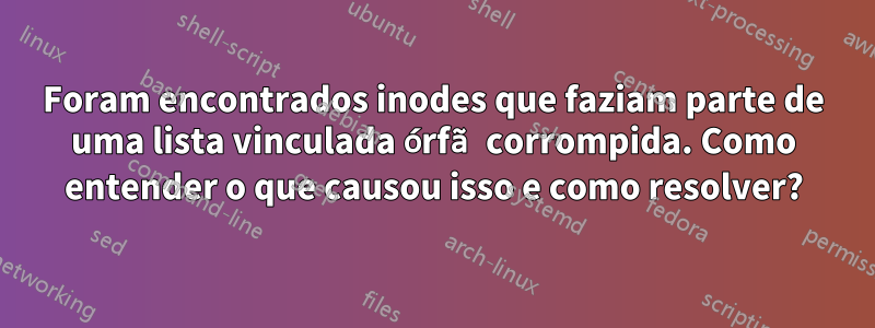 Foram encontrados inodes que faziam parte de uma lista vinculada órfã corrompida. Como entender o que causou isso e como resolver?