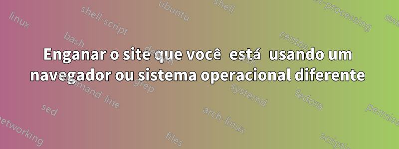 Enganar o site que você está usando um navegador ou sistema operacional diferente