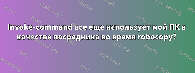 Invoke-command все еще использует мой ПК в качестве посредника во время robocopy?