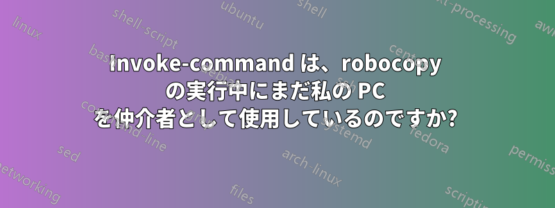 Invoke-command は、robocopy の実行中にまだ私の PC を仲介者として使用しているのですか?