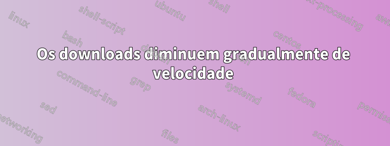 Os downloads diminuem gradualmente de velocidade