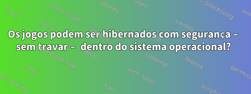 Os jogos podem ser hibernados com segurança – sem travar – dentro do sistema operacional? 