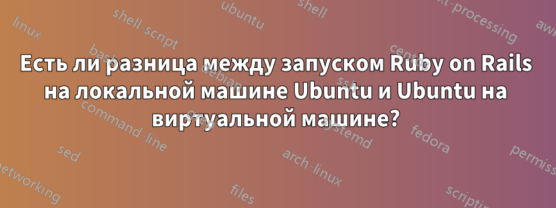 Есть ли разница между запуском Ruby on Rails на локальной машине Ubuntu и Ubuntu на виртуальной машине?