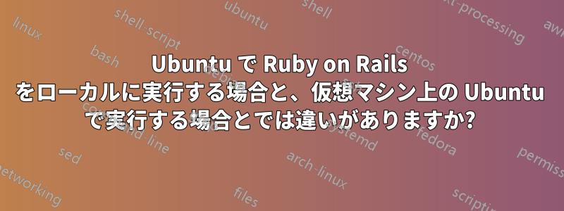Ubuntu で Ruby on Rails をローカルに実行する場合と、仮想マシン上の Ubuntu で実行する場合とでは違いがありますか?