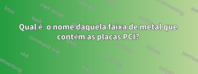 Qual é o nome daquela faixa de metal que contém as placas PCI?