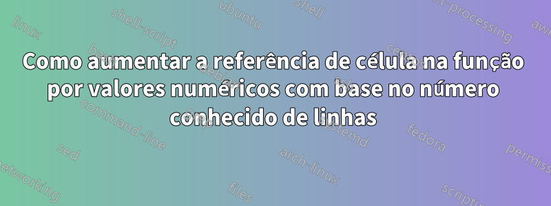 Como aumentar a referência de célula na função por valores numéricos com base no número conhecido de linhas