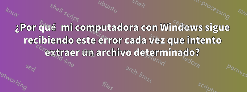¿Por qué mi computadora con Windows sigue recibiendo este error cada vez que intento extraer un archivo determinado?
