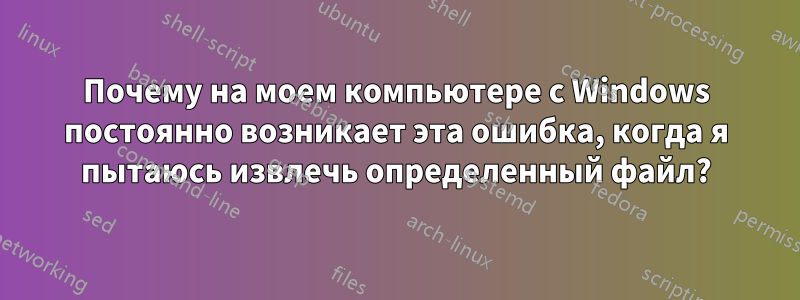 Почему на моем компьютере с Windows постоянно возникает эта ошибка, когда я пытаюсь извлечь определенный файл?