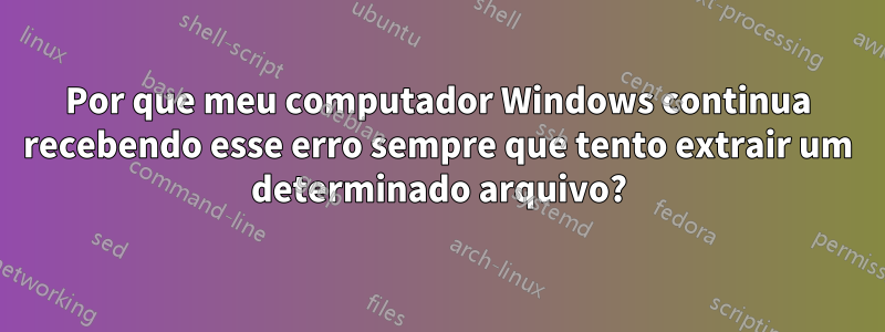 Por que meu computador Windows continua recebendo esse erro sempre que tento extrair um determinado arquivo?