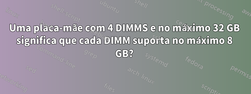 Uma placa-mãe com 4 DIMMS e no máximo 32 GB significa que cada DIMM suporta no máximo 8 GB?