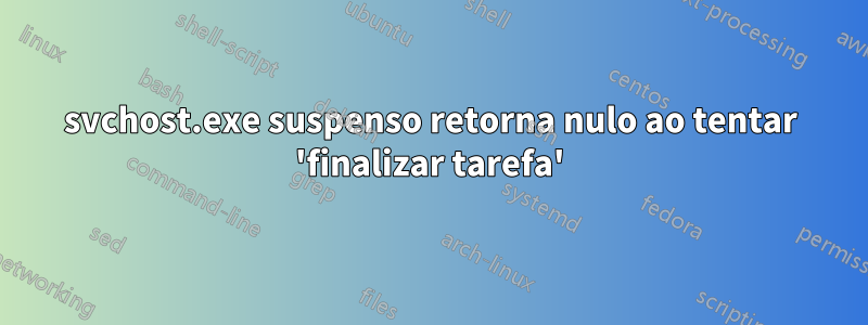 svchost.exe suspenso retorna nulo ao tentar 'finalizar tarefa'