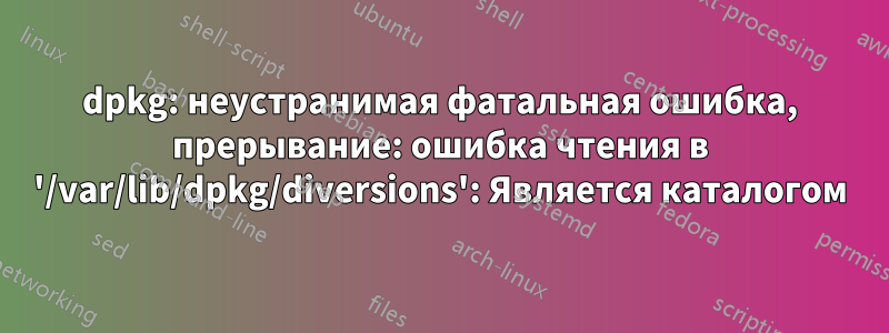 dpkg: неустранимая фатальная ошибка, прерывание: ошибка чтения в '/var/lib/dpkg/diversions': Является каталогом