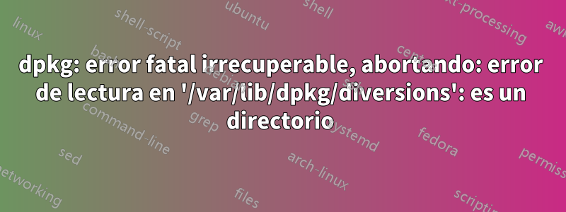 dpkg: error fatal irrecuperable, abortando: error de lectura en '/var/lib/dpkg/diversions': es un directorio