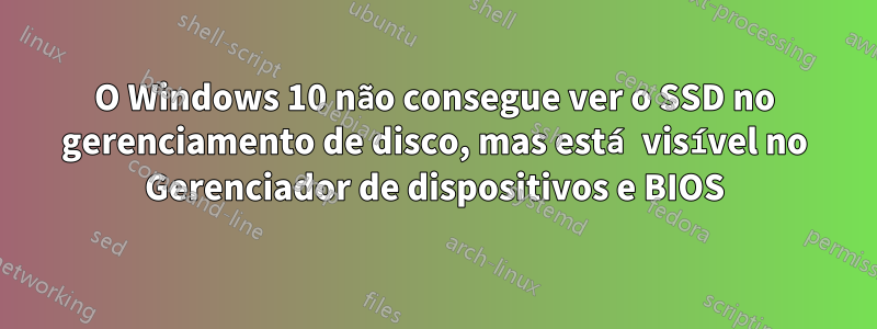 O Windows 10 não consegue ver o SSD no gerenciamento de disco, mas está visível no Gerenciador de dispositivos e BIOS
