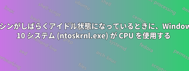 マシンがしばらくアイドル状態になっているときに、Windows 10 システム (ntoskrnl.exe) が CPU を使用する