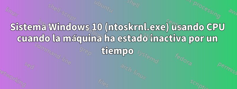 Sistema Windows 10 (ntoskrnl.exe) usando CPU cuando la máquina ha estado inactiva por un tiempo