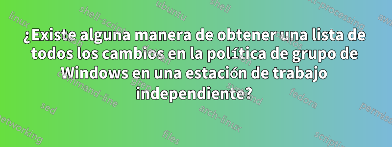¿Existe alguna manera de obtener una lista de todos los cambios en la política de grupo de Windows en una estación de trabajo independiente?