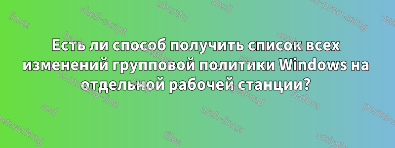 Есть ли способ получить список всех изменений групповой политики Windows на отдельной рабочей станции?