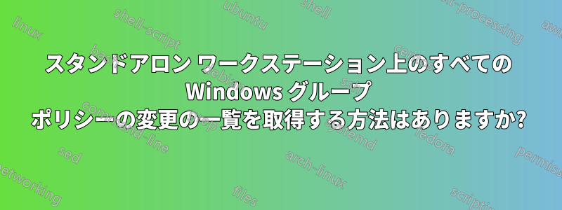 スタンドアロン ワークステーション上のすべての Windows グループ ポリシーの変更の一覧を取得する方法はありますか?