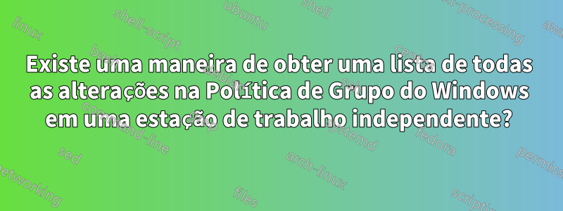Existe uma maneira de obter uma lista de todas as alterações na Política de Grupo do Windows em uma estação de trabalho independente?