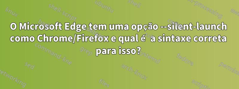 O Microsoft Edge tem uma opção --silent-launch como Chrome/Firefox e qual é a sintaxe correta para isso?