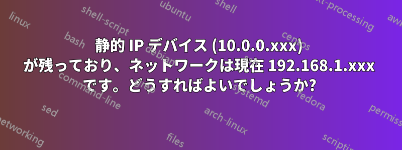 静的 IP デバイス (10.0.0.xxx) が残っており、ネットワークは現在 192.168.1.xxx です。どうすればよいでしょうか?