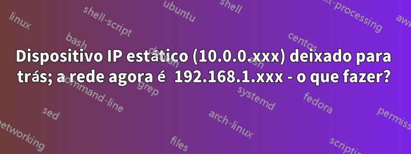 Dispositivo IP estático (10.0.0.xxx) deixado para trás; a rede agora é 192.168.1.xxx - o que fazer?