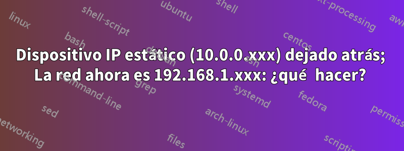 Dispositivo IP estático (10.0.0.xxx) dejado atrás; La red ahora es 192.168.1.xxx: ¿qué hacer?