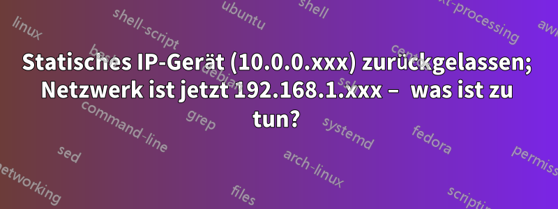 Statisches IP-Gerät (10.0.0.xxx) zurückgelassen; Netzwerk ist jetzt 192.168.1.xxx – was ist zu tun?