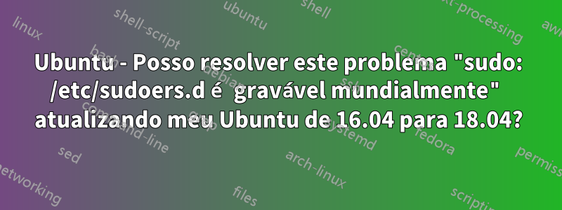 Ubuntu - Posso resolver este problema "sudo: /etc/sudoers.d é gravável mundialmente" atualizando meu Ubuntu de 16.04 para 18.04?