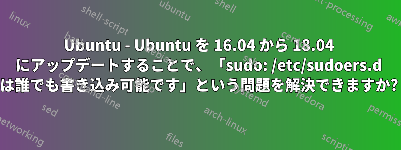 Ubuntu - Ubuntu を 16.04 から 18.04 にアップデートすることで、「sudo: /etc/sudoers.d は誰でも書き込み可能です」という問題を解決できますか?