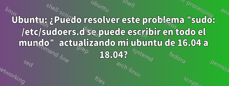 Ubuntu: ¿Puedo resolver este problema "sudo: /etc/sudoers.d se puede escribir en todo el mundo" actualizando mi ubuntu de 16.04 a 18.04?