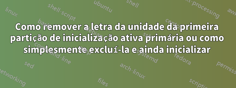 Como remover a letra da unidade da primeira partição de inicialização ativa primária ou como simplesmente excluí-la e ainda inicializar