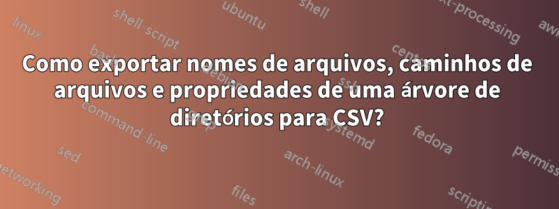 Como exportar nomes de arquivos, caminhos de arquivos e propriedades de uma árvore de diretórios para CSV?