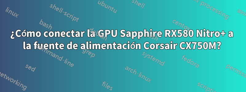 ¿Cómo conectar la GPU Sapphire RX580 Nitro+ a la fuente de alimentación Corsair CX750M?