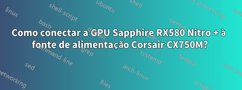 Como conectar a GPU Sapphire RX580 Nitro + à fonte de alimentação Corsair CX750M?