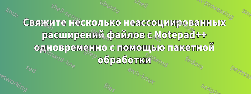 Свяжите несколько неассоциированных расширений файлов с Notepad++ одновременно с помощью пакетной обработки