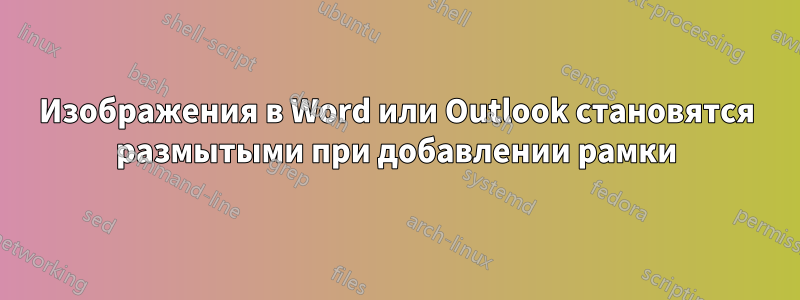 Изображения в Word или Outlook становятся размытыми при добавлении рамки