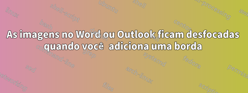 As imagens no Word ou Outlook ficam desfocadas quando você adiciona uma borda