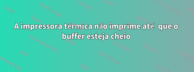 A impressora térmica não imprime até que o buffer esteja cheio