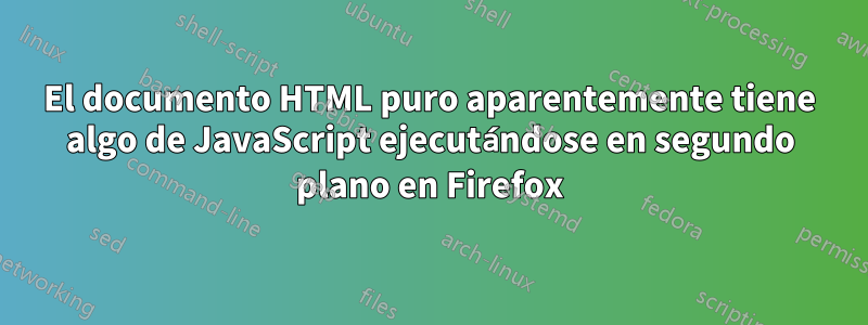 El documento HTML puro aparentemente tiene algo de JavaScript ejecutándose en segundo plano en Firefox