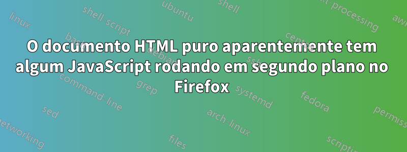 O documento HTML puro aparentemente tem algum JavaScript rodando em segundo plano no Firefox