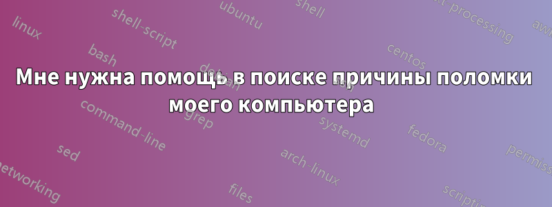 Мне нужна помощь в поиске причины поломки моего компьютера 