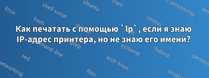 Как печатать с помощью `lp`, если я знаю IP-адрес принтера, но не знаю его имени?