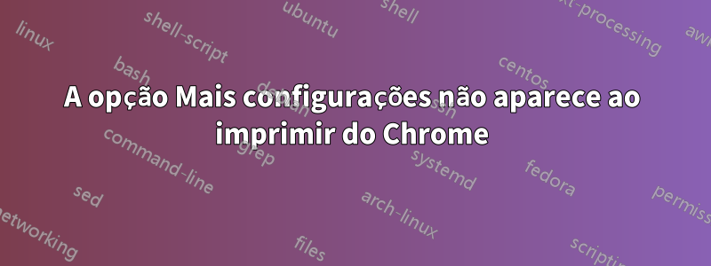 A opção Mais configurações não aparece ao imprimir do Chrome