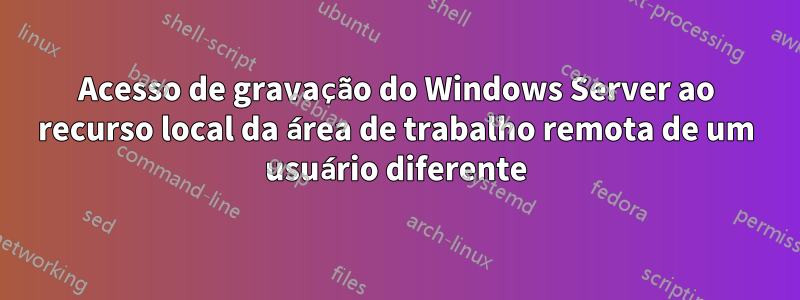 Acesso de gravação do Windows Server ao recurso local da área de trabalho remota de um usuário diferente