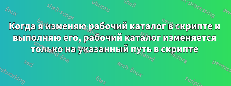 Когда я изменяю рабочий каталог в скрипте и выполняю его, рабочий каталог изменяется только на указанный путь в скрипте