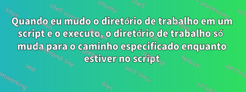 Quando eu mudo o diretório de trabalho em um script e o executo, o diretório de trabalho só muda para o caminho especificado enquanto estiver no script